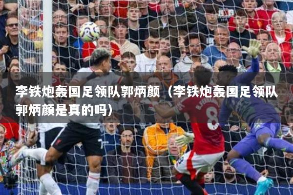 李铁炮轰国足领队郭炳颜（李铁炮轰国足领队郭炳颜是真的吗）