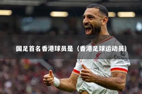 国足首名香港球员是（香港足球运动员）