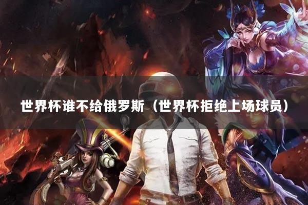 世界杯谁不给俄罗斯(世界杯拒绝上场球员)