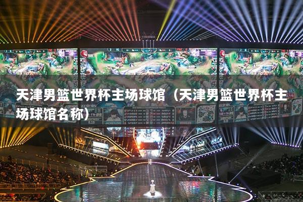 天津男篮世界杯主场球馆（天津男篮世界杯主场球馆名称）