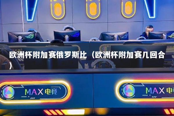 欧洲杯附加赛俄罗斯比（欧洲杯附加赛几回合）