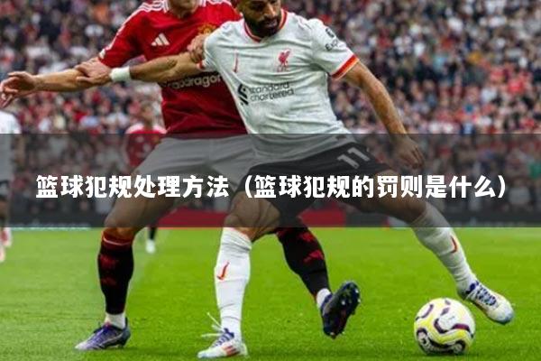 篮球犯规处理方法（篮球犯规的罚则是什么）