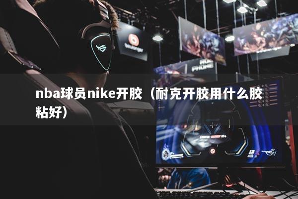 nba球员nike开胶（耐克开胶用什么胶粘好）