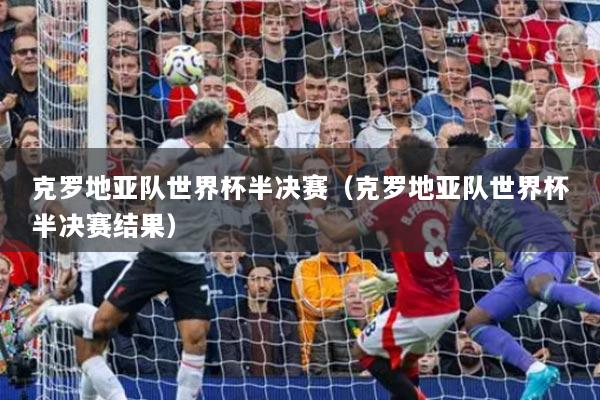 克罗地亚队世界杯半决赛（克罗地亚队世界杯半决赛结果）