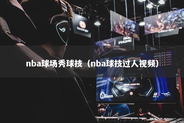 详细阅读:nba球场秀球技(nba球技过人视频) nba球场秀球技(nba球技过人视频)